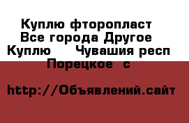 Куплю фторопласт - Все города Другое » Куплю   . Чувашия респ.,Порецкое. с.